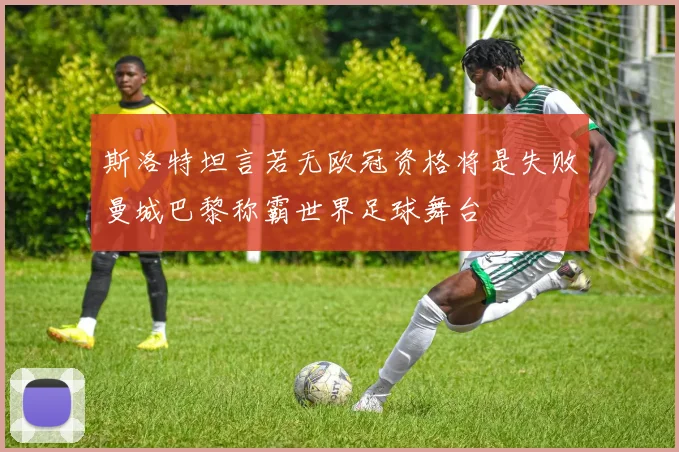 斯洛特坦言若无欧冠资格将是失败曼城巴黎称霸世界足球舞台