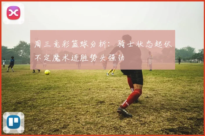 周三竞彩篮球分析：骑士状态起伏不定魔术连胜势头强劲