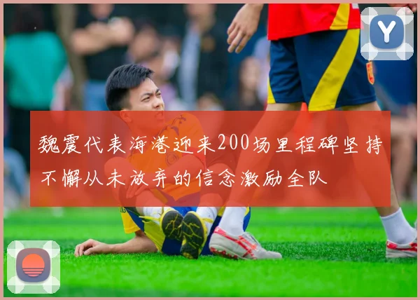 魏震代表海港迎来200场里程碑坚持不懈从未放弃的信念激励全队