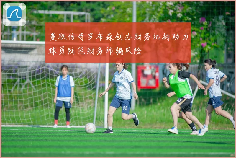 曼联传奇罗布森创办财务机构助力球员防范财务诈骗风险