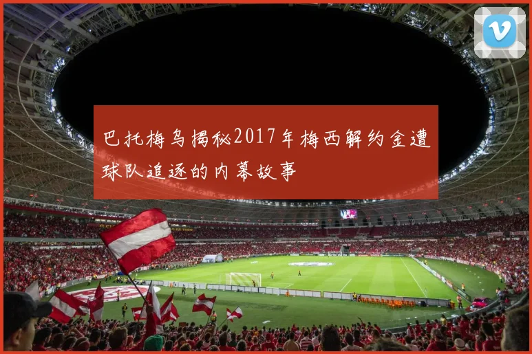 巴托梅乌揭秘2017年梅西解约金遭球队追逐的内幕故事