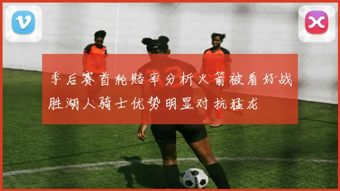 季后赛首轮赔率分析火箭被看好战胜湖人骑士优势明显对抗猛龙