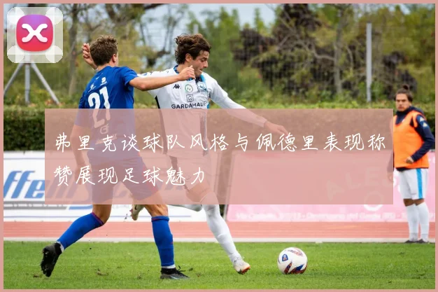 弗里克谈球队风格与佩德里表现称赞展现足球魅力