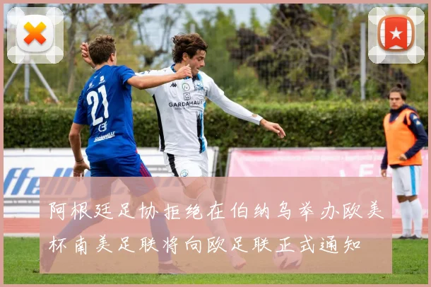 阿根廷足协拒绝在伯纳乌举办欧美杯南美足联将向欧足联正式通知