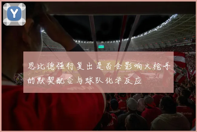 恩比德强行复出是否会影响火枪手的默契配合与球队化学反应