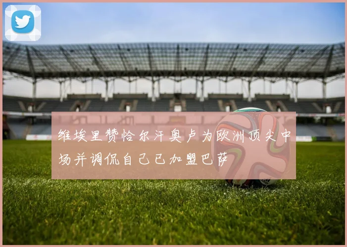 维埃里赞恰尔汗奥卢为欧洲顶尖中场并调侃自己已加盟巴萨