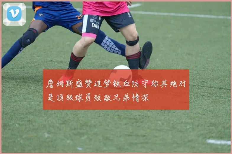 詹姆斯盛赞追梦铁血防守称其绝对是顶级球员致敬兄弟情深