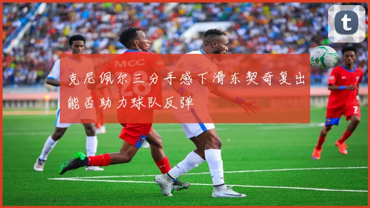 克尼佩尔三分手感下滑东契奇复出能否助力球队反弹