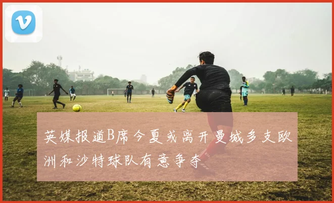 英媒报道B席今夏或离开曼城多支欧洲和沙特球队有意争夺