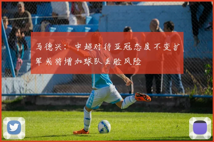 马德兴：中超对待亚冠态度不变扩军或将增加球队丢脸风险