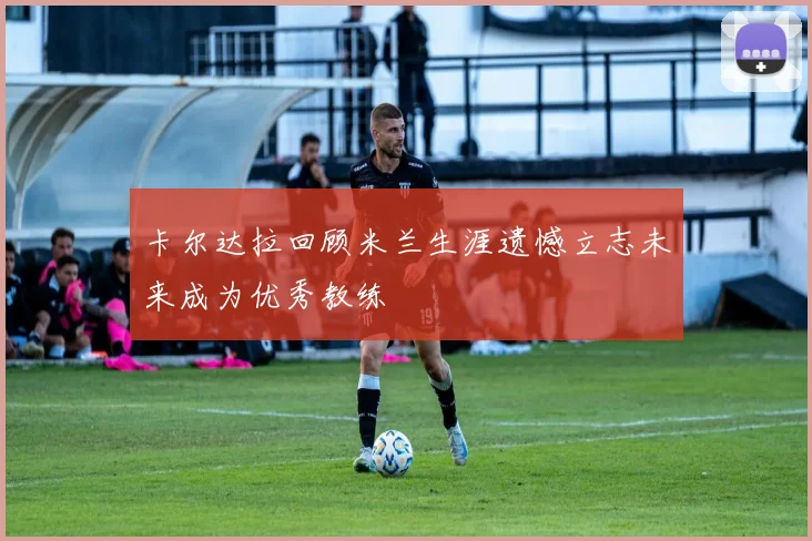 卡尔达拉回顾米兰生涯遗憾立志未来成为优秀教练