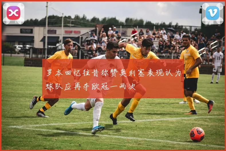 罗本回忆往昔称赞奥利塞表现认为球队应再夺欧冠一两次