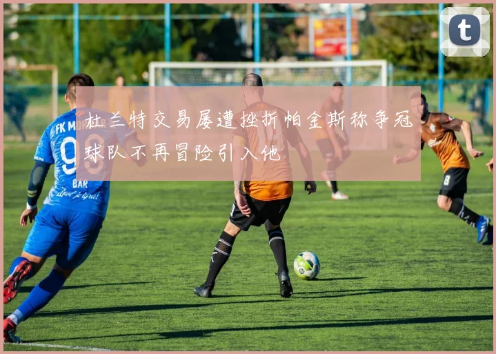 杜兰特交易屡遭挫折帕金斯称争冠球队不再冒险引入他