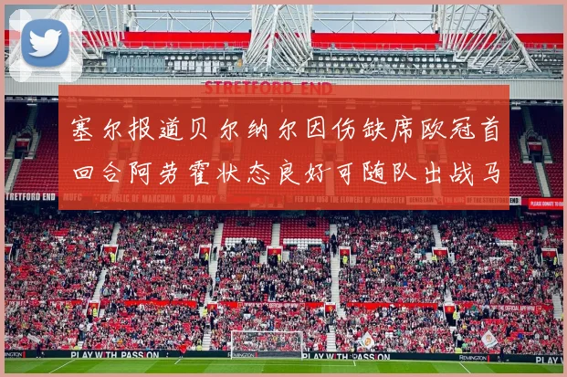塞尔报道贝尔纳尔因伤缺席欧冠首回合阿劳霍状态良好可随队出战马竞