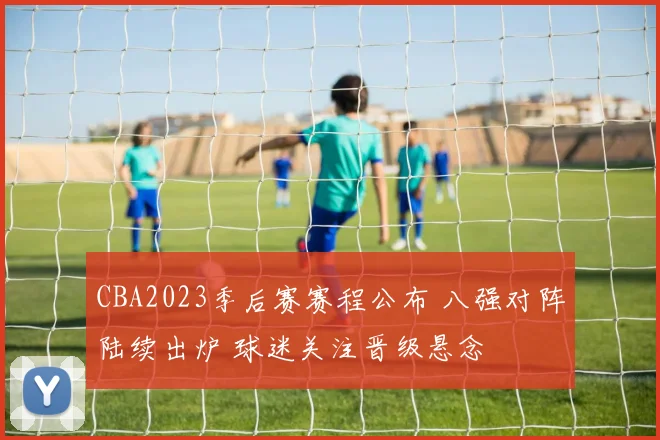 CBA2023季后赛赛程公布 八强对阵陆续出炉 球迷关注晋级悬念
