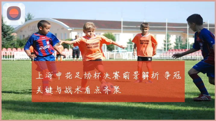 上海申花足协杯决赛前景解析 争冠关键与战术看点齐聚