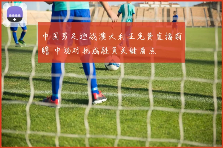 中国男足迎战澳大利亚免费直播前瞻 中场对抗成胜负关键看点
