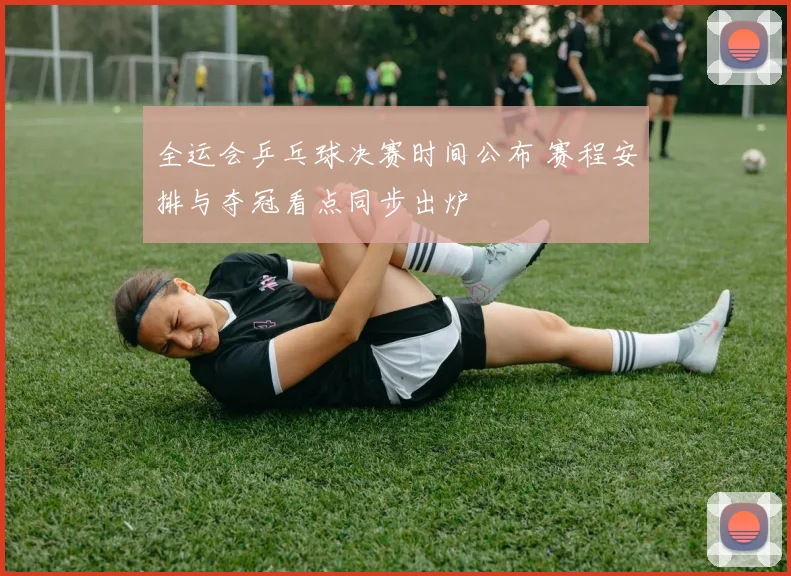 全运会乒乓球决赛时间公布 赛程安排与夺冠看点同步出炉