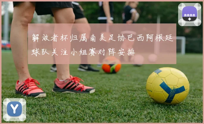 解放者杯归属南美足协巴西阿根廷球队关注小组赛对阵安排