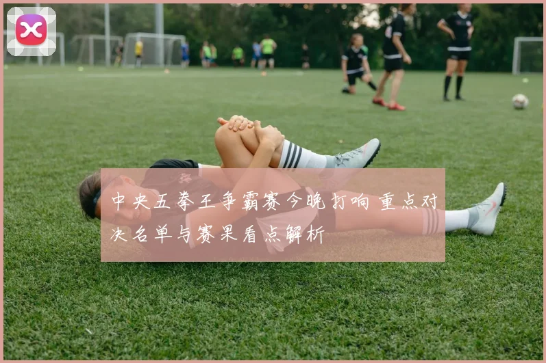 中央五拳王争霸赛今晚打响 重点对决名单与赛果看点解析