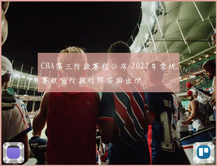 CBA第三阶段赛程公布 2022年常规赛收官阶段对阵安排出炉
