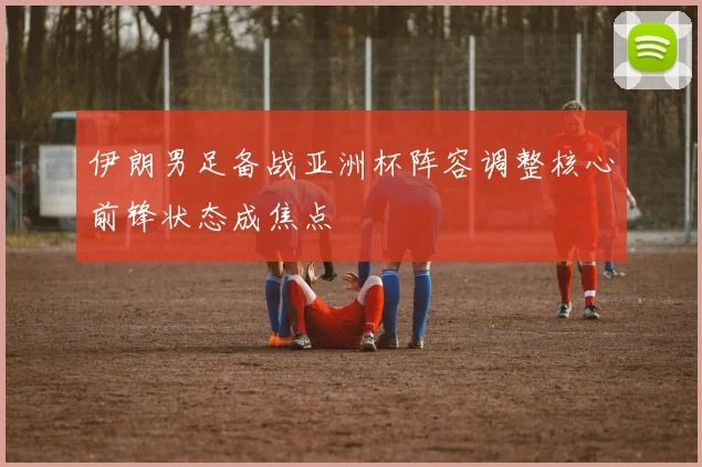 伊朗男足备战亚洲杯阵容调整核心前锋状态成焦点