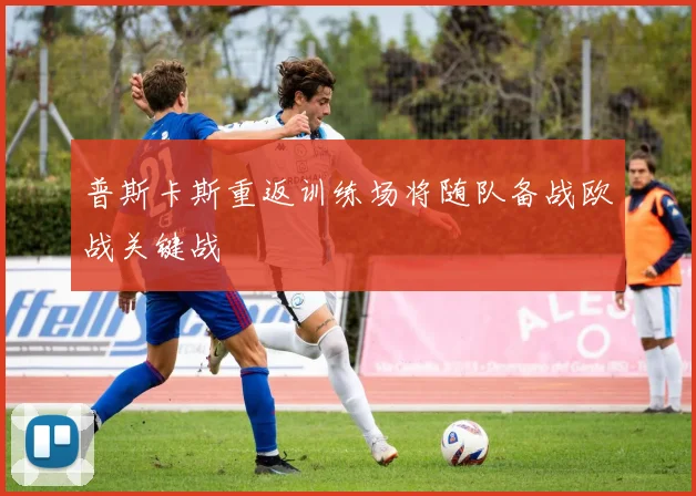 普斯卡斯重返训练场将随队备战欧战关键战