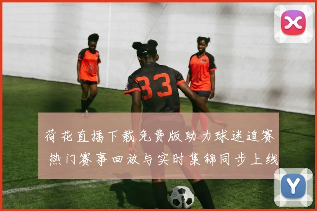 荷花直播下载免费版助力球迷追赛 热门赛事回放与实时集锦同步上线
